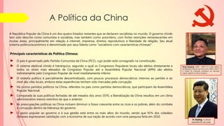 A Política da China
A República Popular da China é um dos quatro Estados restantes que se declaram socialistas no mundo. O governo chinês
tem sido descrito como comunista e socialista, mas também como autoritário, com fortes restrições remanescentes em
muitas áreas, principalmente em relação à internet, imprensa, direitos reprodutivos e liberdade de religião. Seu atual
sistema político/econômico é denominado por seus líderes como "socialismo com características chinesas".
Principais características da Política Chinesa:
► O país é governado pelo Partido Comunista da China (PCC), cujo poder está consagrado na constituição.
► O sistema eleitoral chinês é hierárquico, segundo o qual os Congressos Populares locais são eleitos diretamente e
todos os níveis mais elevados de Congresso Popular até a Assembleia Popular Nacional (APN) são eleitos
indiretamente pelo Congresso Popular de nível imediatamente inferior.
► O sistema político é parcialmente descentralizado, com poucos processos democráticos internos ao partido e ao
nível das vilas locais, embora estas experiências tenham sido marcadas pela corrupção.
► Há outros partidos políticos na China, referidos no país como partidos democráticos, que participam da Assembleia
Popular Nacional.
► Comparada às suas políticas fechadas de até meados dos anos 1970, a liberalização da China resultou em um clima
administrativo menos restritivo do que o anterior.
► As preocupações políticas na China incluem diminuir o fosso crescente entre os ricos e os pobres, além do combate
à corrupção dentro da liderança do governo.
► O apoio popular ao governo e à sua gestão está entre os mais altos do mundo, sendo que 91% dos cidadãos
chineses expressaram satisfação com a economia de sua nação de acordo com uma pesquisa feita em 2010.
Xi Jinping, o atual
presidente do país.
Deng Xiaoping, (1904 - 1997) foi o líder político
da República Popular da China entre 1978 e 1992. É
o criador do chamado socialismo de mercado,
regime vigente na China moderna.
 
