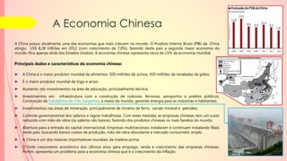 A Economia Chinesa
A China possui atualmente uma das economias que mais crescem no mundo. O Produto Interno Bruto (PIB) da China
atingiu US$ 8,28 trilhões em 2012 (com crescimento de 7,8%), fazendo deste país a segunda maior economia do
mundo (fica apenas atrás dos Estados Unidos). A economia chinesa representa cerca de 15% da economia mundial.
Principais dados e características da economia chinesa:
► A China é o maior produtor mundial de alimentos: 500 milhões de suínos, 450 milhões de toneladas de grãos;
► É o maior produtor mundial de trigo e arroz;
► Aumento nos investimentos na área de educação, principalmente técnica;
► Investimentos em infraestrutura com a construção de rodovias, ferrovias, aeroportos e prédios públicos.
Construção da hidrelétrica de Três Gargantas, a maior do mundo, gerando energia para as indústrias e habitantes;
► Investimentos nas áreas de mineração, principalmente de minério de ferro, carvão mineral e petróleo;
► Controle governamental dos salários e regras trabalhistas. Com estas medidas as empresas chinesas tem um custo
reduzido com mão-de-obra (os salários são baixos), fazendo dos produtos chineses os mais baratos do mundo.
► Abertura para a entrada do capital internacional. Empresas multinacionais instalaram e continuam instalando filiais
neste país, buscando baixos custos de produção, mão-de-obra abundante e mercado consumidor amplo.
► A China é um dos maiores importadores mundiais de matéria-prima.
► O forte crescimento econômico dos últimos anos gera emprego, renda e crescimento das empresas chinesas.
Porém, apresenta um problema para a economia chinesa que é o crescimento da inflação.
 