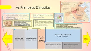 As Primeiras Dinastias
Dinastia Xia
(2070 a.C. - 1600 a.C.)
Dinastia Shang
(1600 a.C. - 1046 a.C.)
Dinastia Zhou Oriental
(771 a.C. - 256 a.C.)
Período das Primaveras e Outonos
(771 a.C. - 476 a.C.)
Dinastia
Zhou
Ocidental
(1029 a.C. - 771a.C.)
Período dos Reinos Combatentes
(476 a.C. - 221 a.C.)
Pré-História
(Antes do século 21 a.C.)
China
Imperial
 Primeira Dinastia Chinesa (semi-mitológica) descrita em
contos antigos e defendida por alguns arqueólogos.
 Período de controles políticos baseados em clãs e
famílias aristocráticas
 Acredita-se que sua população habitava principalmente
áreas próximas ao Rio Amarelo
• Primeira Dinastia Chinesa cujos vestígios
arqueológicos são concretos.
• Surgimento das primeiras cidades.
• Desenvolvimento da escrita ideografia.
• Uso dos ossos-oráculos por reis Shang.
 Primeira metade da Dinastia Zhou.
 Divisão das antiga terras Shang em feudos
hereditários.
 Prosperou durante 75 anos.
771 a.C.:
• Invasão de nômades vindo do ocidente.
• Mudança da capital de Hao para Luoyang.
• Desmembramento do reino em inúmeros
estados semi-idependentes.
• Início da Dinastia Zhou Oriental.
• Colapso da influência e do poder da Dinastia Zhou.
• Período de guerra constante.
• Florescimento da filosofia e da literatura.
• Surgimento do Confucionismo, do Taoísmo e do Legalismo.
 