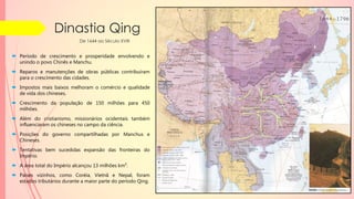 Dinastia Qing
 Período de crescimento e prosperidade envolvendo e
unindo o povo Chinês e Manchu.
 Reparos e manutenções de obras públicas contribuíram
para o crescimento das cidades.
 Impostos mais baixos melhoram o comércio e qualidade
de vida dos chineses.
 Crescimento da população de 150 milhões para 450
milhões.
 Além do cristianismo, missionários ocidentais também
influenciaram os chineses no campo da ciência.
 Posições do governo compartilhadas por Manchus e
Chineses.
 Tentativas bem sucedidas expansão das fronteiras do
Império.
 A área total do Império alcançou 13 milhões km².
 Países vizinhos, como Coréia, Vietnã e Nepal, foram
estados tributários durante a maior parte do período Qing.
De 1644 ao Século XVIII
 