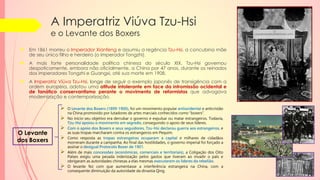A Imperatriz Viúva Tzu-Hsi
e o Levante dos Boxers
 Em 1861 morreu o Imperador Xianfeng e assumiu a regência Tzu-Hsi, a concubina mãe
de seu único filho e herdeiro (o Imperador Tongzhi).
 A mais forte personalidade política chinesa do século XIX, Tzu-Hsi governou
despoticamente, embora não oficialmente, a China por 47 anos, durante os reinados
dos imperadores Tongzhi e Guangxi, até sua morte em 1908.
 A Imperatriz Viúva Tzu-Hsi, longe de seguir o exemplo japonês de transigência com a
ordem europeia, adotou uma atitude intolerante em face da intromissão ocidental e
de fanático conservantismo perante o movimento de reformistas que advogava
modernização e contemporização.
 O Levante dos Boxers (1899-1900), foi um movimento popular antiocidental e anticristão
na China promovido por lutadores de artes marciais conhecidos como “boxers”.
 No início seu objetivo era derrubar o governo e expulsar ou matar estrangeiros. Todavia,
Tzu-Hsi apoiou o movimento em segredo, conseguindo o apoio de seus líderes.
 Com o apoio dos Boxers e seus seguidores, Tzu-Hsi declarou guerra aos estrangeiros, e
as suas tropas marcharam contra os estrangeiros em Pequim.
 Como resposta as tropas estrangeiras ocuparam a capital e milhares de cidadãos
morreram durante a campanha. Ao final das hostilidades, o governo imperial foi forçado a
assinar o desigual Protocolo Boxer de 1901.
 Além de mais concessões (econômicas, comerciais e territoriais), a Coligação dos Oito
Países exigiu uma pesada indenização pelos gastos que tiveram ao invadir o país e
obrigaram as autoridades chinesas a elas mesmas executarem os líderes da rebelião.
 O levante fez com que aumentasse a interferência estrangeira na China, com a
consequente diminuição da autoridade da dinastia Qing.
O Levante
dos Boxers
 