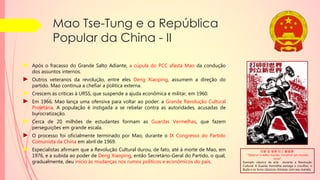 Mao Tse-Tung e a República
Popular da China - II
► Após o fracasso do Grande Salto Adiante, a cúpula do PCC afasta Mao da condução
dos assuntos internos.
► Outros veteranos da revolução, entre eles Deng Xiaoping, assumem a direção do
partido. Mao continua a chefiar a política externa.
► Crescem as críticas à URSS, que suspende a ajuda econômica e militar, em 1960.
► Em 1966, Mao lança uma ofensiva para voltar ao poder: a Grande Revolução Cultural
Proletária. A população é instigada a se rebelar contra as autoridades, acusadas de
burocratização.
► Cerca de 20 milhões de estudantes formam as Guardas Vermelhas, que fazem
perseguições em grande escala.
► O processo foi oficialmente terminado por Mao, durante o IX Congresso do Partido
Comunista da China em abril de 1969.
► Especialistas afirmam que a Revolução Cultural durou, de fato, até à morte de Mao, em
1976, e a subida ao poder de Deng Xiaoping, então Secretário-Geral do Partido, o qual,
gradualmente, deu início às mudanças nos rumos políticos e econômicos do país.
打碎 旧 世界 创立 新世界.
"Destruir o velho mundo, construir um mundo
novo"
Exemplo clássico da arte durante a Revolução
Cultural. A Guarda Vermelha esmaga o crucifixo, o
Buda e os livros clássicos chineses com seu martelo
 