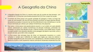 A Geografia da China
► A República Popular da China é o terceiro maior país do mundo em área terrestre com
9.596.961 km². A China tem uma fronteira terrestre de 22.117 km, a maior do mundo.
► O território da China possui uma grande variedade de paisagens. A leste, ao longo das
costas do mar Amarelo e do mar da China Oriental, encontram-se largas planícies aluviais,
densamente povoadas. A costa do mar da China Meridional é mais montanhosa e o sul da
China é dominado por colinas e por cadeias montanhosas mais pequenas.
► Para oeste, o norte possui uma grande planície aluvial, e o sul contém um vasto planalto
calcário, atravessado por cadeias montanhosas de elevação moderada, culminando nos
Himalaias e no ponto mais elevado do país, o Monte Evereste, e seus 8.848 metros. A parte
noroeste também inclui planaltos elevados, entre paisagens de deserto mais árido, como o
deserto de Gobi, que se têm vindo a expandir.
► A China possui dois principais tipos de clima: um tipicamente monçônico e o outro
complexo e variado que é diferente de região para região por causa da extensa e
complexa topografia do país. De acordo com a temperatura, o território divide-se em seis
faixas do sul para o norte: equatorial, tropical, subtropical, temperada, temperada-fria e fria
Relevo
Topografia
Panorama do Monte Evereste visto a partir do Planalto Tibetano. Deserto de Gobi – Mongólia Interior
 