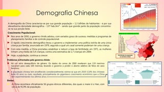 Demografia Chinesa
Legenda em Habitantes por Km²
5
5-10
10-20
20-50
50-80
80-150
150-200
200-250
250-300
300-400
400-500
500
Problemas enfrentados pelo governo chinês:
► Há um sério desequilíbrio de gênero. Os dados do censo de 2000 revelaram que 119 meninos
nasceram para cada 100 meninas, levando o governo a proibir o aborto seletivo de fetos do sexo
feminino.
► A população chinesa tem envelhecido consideravelmente; estima-se que em 2020 11,8% dos chineses
terão 65 anos ou mais, resultado, principalmente do gigantesco crescimento econômico que a China
vem experimentando nos últimos anos.
Crescimento Populacional:
► Nos anos de 1950, o governo chinês adotou, com variados graus de sucesso, medidas e programas de
planejamento familiar e de controle populacional.
► O rápido crescimento demográfico levou o governo a implementar uma política estrita de uma única
criança por família, anunciada em 1979, segundo a qual um casal somente poderiam ter uma criança.
► Com esta medida, a China prometeu estabilizar e reduzir a taxa de fertilidade; em 1971, as mulheres
tinham uma média de 5,4 crianças, contra uma estimativa de 1,7 crianças em 2004.
► Hoje, a população, continua a crescer.
A demografia da China caracteriza-se por sua grande população – 1,3 bilhões de habitantes - e por sua
elevadíssima densidade demográfica - 137 hab./km² - sendo que grande parte da população concentra-
se na sua porção leste.
Etnias:
► A China reconhece oficialmente 56 grupos étnicos diferentes, dos quais o maior é o Han, com
cerca de 91,9% da população.
Distribuição da população
no território chinês.
 