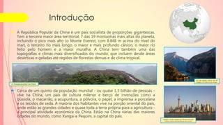 Introdução
 A República Popular da China é um país socialista de proporções gigantescas.
Tem a terceira maior área territorial, 7 das 19 montanhas mais altas do planeta,
incluindo o pico mais alto (o Monte Everest, com 8.848 m acima do nível do
mar), o terceiro rio mais longo, o maior e mais profundo cânion, o maior rio
feito pelo homem e a maior muralha. A China tem também uma das
topografias e climas mais diversificados do mundo, que incluem desde áreas
desérticas e geladas até regiões de florestas densas e de clima tropical.
 Cerca de um quinto da população mundial - ou quase 1,3 bilhão de pessoas -
vive na China, um país de cultura milenar e berço de invenções como a
bússola, o macarrão, a acupuntura, a pólvora, o papel, a imprensa a porcelana
e os tecidos de seda. A maioria dos habitantes vive na porção oriental do país,
onde estão as grandes cidades e quase toda a terra própria para a agricultura -
a principal atividade econômica da China. Estão na China várias das maiores
cidades do mundo, como Xangai e Pequim, a capital do país.
Um dos grandes cânions do Rio
Yangtzé, o 3º maior rio do mundo.
A “Grande Muralha” da China.
Xangai, a maior cidade da China e uma das
maiores áreas metropolitanas do mundo.
 