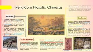 Pintura da Dinastia Song ilustrando o tema:
“Confucionismo, taoísmo e budismo são um".
Da esquerda para a direita, a pintura representa:
um taoísta (Lu Xiujing), um monge budista
(Huiyuan) e um confucionista (Tao Hongjing).
Religião e Filosofia Chinesas
• O Confucionismo foi um dos mais
importantes aspectos da vida chinesa
de 100 a.C. a 1900 d.C., influenciando
áreas como a educação e o governo,
além de orientar o comportamento
social e os deveres do indivíduo em
relação à sociedade.
• Confúcio (Kung-Fu-Tzu) nasceu em uma família
nobre, mas empobrecida, durante a Dinastia Zhou
Oriental (Período das Primaveras e Outonos).
Seu sistema moral é baseado na empatia e na
compreensão. De acordo com o Confucionismo,
uma vida boa e obediente só poderia surgir em
uma sociedade bem disciplinada, que valoriza a
cerimônia, o dever, a moralidade, a hierarquia e o
serviço público.
• O Budismo, originário da Índia, prosperou pela
primeira vez na China durante a Dinastia Han.
Foi fundado durante os séculos 4 ou 5 a.C. no
Nepal por Sidarta Gautama, reconhecido pelos
budistas como o Buda Supremo.
• O Budismo acredita na pureza da mente e das
ações, e na purificação do carma (a lei da
causalidade moral). As boas ações geram uma
reação de mesma qualidade e intensidade,
nesta vida ou em uma outra encarnação,
gerando carma positivo, e a mesma lei age
sobre as más ações, gerando carma negativo.
Grutas de Longmen - Luoyang
Pintura de Confúcio
• Os taoístas acreditam que o homem deve
viver em harmonia com a natureza por
meio do Tao, ou “O Caminho”, a ideia de
uma grande harmonia cósmica. As crenças
taoístas ressaltam a autodesenvolvimento,
a liberdade e a busca da imortalidade.
• O Taoísmo, criado por Lao-Tsé durante o
Período dos Reinos Combatentes, na
China, se tornou uma religião organizada
no século 5 d.C. Seu texto fundamental é o
Tao Te Ching e reflete sobre o caminho
para a humanidade eliminar o conflito e o
sofrimento.
Templo Taoísta nas costas das
Montanhas de Wudang
 