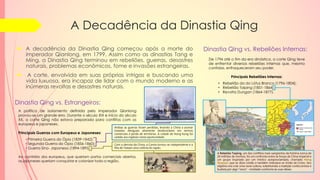 A Decadência da Dinastia Qing
 A decadência da Dinastia Qing começou após a morte do
imperador Qianlong, em 1799. Assim como as dinastias Tang e
Ming, a Dinastia Qing terminou em rebeliões, guerras, desastres
naturais, problemas econômicos, fome e invasões estrangeiras.
 A corte, envolvida em suas próprias intrigas e buscando uma
vida luxuosa, era incapaz de lidar com o mundo moderno e as
inúmeras revoltas e desastres naturais.
De 1796 até o fim da era dinástica, a corte Qing teve
de enfrentar diversas rebeliões internas que, mesmo
contidas, enfraqueceram seu poder.
Principais Rebeliões Internas:
• Rebelião da do Lótus Branco (1796-1804);
• Rebelião Taiping (1851-1864);
• Revolta Dungan (1864-1877).
Dinastia Qing vs. Rebeliões Internas:
A política de isolamento definida pelo imperador Qianlong
provou-se um grande erro. Durante o século XIX e início do século
XX, a corte Qing não estava preparada para conflitos com os
europeus e japoneses.
Principais Guerras com Europeus e Japoneses:
• Primeira Guerra do Ópio (1839-1842);
• Segunda Guerra do Ópio (1856-1860);
• Guerra Sino- Japonesa (1894-1895).
Ao contrário dos europeus, que queriam portos comerciais abertos,
os japoneses queriam conquistar e colonizar toda a região.
Dinastia Qing vs. Estrangeiros:
Ambas as guerras foram perdidas, levando a China a assinar
tratados desiguais altamente desfavoráveis em termos
comerciais e perda de territórios. A cidade de Hong Kong foi
cedida aos ingleses nesta oportunidade.
Com a derrota da China, a Coreia tornou-se independente e a
ilha de Taiwan uma colônia do Japão.
A Rebelião Taiping, um dos conflitos mais sangrentos da história (cerca de
20 milhões de mortos), foi um confronto entre as forças da China imperial e
um grupo inspirado por um místico autoproclamado, chamado Hong
Xiuquan, que se dizia cristão e também intitulava-se irmão de Cristo. Seu
objetivo era criar uma nova cultura, substituindo a tradição confucionista e
budista por algo "novo" - moldado conforme às suas ideias.
 