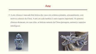 Arte
 A arte chinesa é marcada bela beleza dos vasos em cerâmica pintados, artesanalmente, com
motivos culturais da China. A arte em seda também é outro aspecto importante. Os pintores
chineses destacam, em suas telas, as belezas naturais da China (paisagens, animais) e aspectos
mitológicos.
 