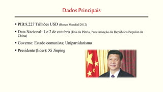 DadosPrincipais
 PIB:8,227 Trilhões USD (Banco Mundial/2012)
 Data Nacional: 1 e 2 de outubro (Dia da Pátria, Proclamação da República Popular da
China)
 Governo: Estado comunista; Unipartidarismo
 Presidente (líder): Xi Jinping
 