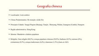 Geografiachinesa
 Localização: Leste asiático
 Climas Predominantes: De monção e árido frio
 Principais Cidades: Xangai Pequim (Beijing), Tianjin ; Shenyang, Wuhan, Guangzou (Cantão), Nanquim
 Região administrativa: Hong Kong
 Idiomas: Mandarim e dialetos populares
 Religiões: Sem religião (40,2%), crenças populares chinesas (28,9%), budismo (8,5%), ateísmo (8%),
cristianismo (8,5%), crenças tradicionais (4,4%), islamismo (1,5%) (Dados de 2005)
 