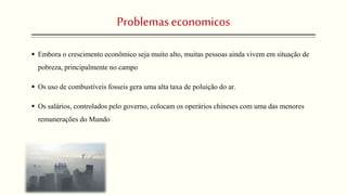Problemaseconomicos
 Embora o crescimento econômico seja muito alto, muitas pessoas ainda vivem em situação de
pobreza, principalmente no campo
 Os uso de combustíveis fosseis gera uma alta taxa de poluição do ar.
 Os salários, controlados pelo governo, colocam os operários chineses com uma das menores
remunerações do Mundo
 