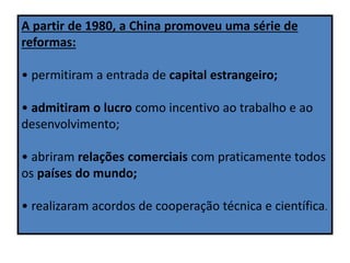 A partir de 1980, a China promoveu uma série de
reformas:
• permitiram a entrada de capital estrangeiro;
• admitiram o lucro como incentivo ao trabalho e ao
desenvolvimento;
• abriram relações comerciais com praticamente todos
os países do mundo;
• realizaram acordos de cooperação técnica e científica.
 