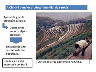 Cultivo de arroz em terraço na China.Um deles é a soja,
importada do Brasil.
A China é o maior produtor mundial de cereais.
Apesar da grande
produção agrícola.
O país ainda
importa alguns
produtos.
Em razão do alto
consumo de sua
população.
 