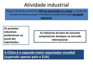 Atividade industrial
Apesar de ainda concentrar 60% da população no campo, o motor da
economia chinesa atual é movido principalmente pela atividade
industrial.
A China é o segundo maior exportador mundial
(superado apenas pelo e EUA)
Os produtos
industriais
predominam na
pauta das
exportações.
As indústrias de bens de consumo
conquistaram destaque no mercado
internacional.
 