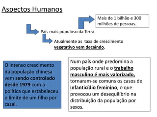 Aspectos Humanos
O intenso crescimento
da população chinesa
vem sendo controlado
desde 1979 com a
política que estabeleceu
o limite de um filho por
casal.
Num país onde predomina a
população rural e o trabalho
masculino é mais valorizado,
tornaram-se comuns os casos de
infanticídio feminino, o que
provocou um desequilíbrio na
distribuição da população por
sexos.
País mais populoso da Terra.
Mais de 1 bilhão e 300
milhões de pessoas.
Atualmente as taxa de crescimento
vegetativo vem decaindo.
 
