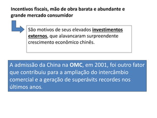 A admissão da China na OMC, em 2001, foi outro fator
que contribuiu para a ampliação do intercâmbio
comercial e a geração de superávits recordes nos
últimos anos.
Incentivos fiscais, mão de obra barata e abundante e
grande mercado consumidor
São motivos de seus elevados investimentos
externos, que alavancaram surpreendente
crescimento econômico chinês.
 