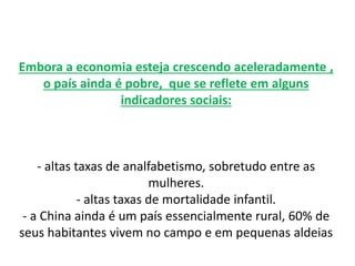 Embora a economia esteja crescendo aceleradamente ,
o país ainda é pobre, que se reflete em alguns
indicadores sociais:
- altas taxas de analfabetismo, sobretudo entre as
mulheres.
- altas taxas de mortalidade infantil.
- a China ainda é um país essencialmente rural, 60% de
seus habitantes vivem no campo e em pequenas aldeias
 