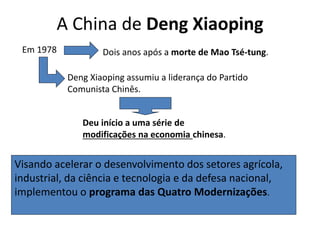 A China de Deng Xiaoping
Visando acelerar o desenvolvimento dos setores agrícola,
industrial, da ciência e tecnologia e da defesa nacional,
implementou o programa das Quatro Modernizações.
Em 1978 Dois anos após a morte de Mao Tsé-tung.
Deng Xiaoping assumiu a liderança do Partido
Comunista Chinês.
Deu início a uma série de
modificações na economia chinesa.
 