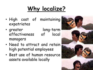 Why localize?
• High cost of maintaining
expatriates
• greater long-term
effectiveness of local
managers
• Need to attract and retain
high potential employees
• Best use of human resource
assets available locally
 