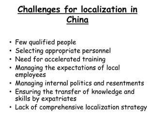 Challenges for localization in
China
• Few qualified people
• Selecting appropriate personnel
• Need for accelerated training
• Managing the expectations of local
employees
• Managing internal politics and resentments
• Ensuring the transfer of knowledge and
skills by expatriates
• Lack of comprehensive localization strategy
 