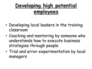Developing high potential
employees
• Developing local leaders in the training
classroom
• Coaching and mentoring by someone who
understands how to execute business
strategies through people
• Trial and error experimentation by local
managers
 