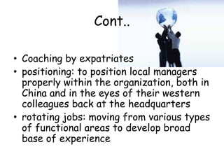 Cont..
• Coaching by expatriates
• positioning: to position local managers
properly within the organization, both in
China and in the eyes of their western
colleagues back at the headquarters
• rotating jobs: moving from various types
of functional areas to develop broad
base of experience
 