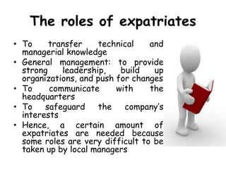 The roles of expatriates
• To transfer technical and
managerial knowledge
• General management: to provide
strong leadership, build up
organizations, and push for changes
• To communicate with the
headquarters
• To safeguard the company’s
interests
• Hence, a certain amount of
expatriates are needed because
some roles are very difficult to be
taken up by local managers
 
