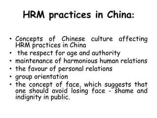 HRM practices in China:
• Concepts of Chinese culture affecting
HRM practices in China
• the respect for age and authority
• maintenance of harmonious human relations
• the favour of personal relations
• group orientation
• the concept of face, which suggests that
one should avoid losing face - shame and
indignity in public.
 