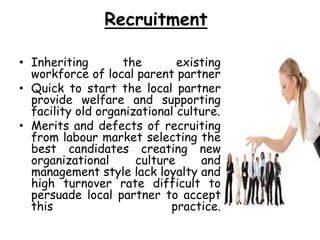 Recruitment
• Inheriting the existing
workforce of local parent partner
• Quick to start the local partner
provide welfare and supporting
facility old organizational culture.
• Merits and defects of recruiting
from labour market selecting the
best candidates creating new
organizational culture and
management style lack loyalty and
high turnover rate difficult to
persuade local partner to accept
this practice.
 