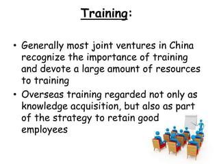 Training:
• Generally most joint ventures in China
recognize the importance of training
and devote a large amount of resources
to training
• Overseas training regarded not only as
knowledge acquisition, but also as part
of the strategy to retain good
employees
 