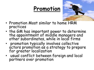 Promotion
• Promotion Most similar to home HRM
practices
• the GM has important power to determine
the appointment of middle managers and
other subordinates, while in local firms
• promotion typically involves collective
actors promotion as a strategy to prepare
for greater localization
• usual conflict between foreign and local
partners over promotion
 