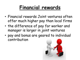 Financial rewards
• Financial rewards Joint ventures often
offer much higher pay than local firms
• the difference of pay for worker and
manager is larger in joint ventures
• pay and bonus are geared to individual
contribution
 