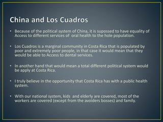 • Because of the political system of China, it is supossed to have equality of
Access to different services of oral health to the hole population.
• Los Cuadros is a marginal community in Costa Rica that is populated by
poor and extremely poor people, in that case it would mean that they
would be able to Access to dental services.
• In another hand that would mean a total different political system would
be apply at Costa Rica.
• I truly believe in the opportunity that Costa Rica has with a public health
system.
• With our national system, kids and elderly are covered, most of the
workers are covered (except from the avoiders bosses) and family.
 