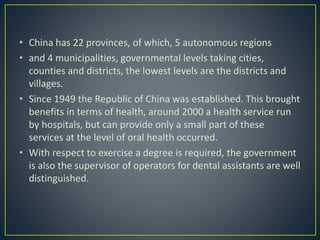 • China has 22 provinces, of which, 5 autonomous regions
• and 4 municipalities, governmental levels taking cities,
counties and districts, the lowest levels are the districts and
villages.
• Since 1949 the Republic of China was established. This brought
benefits in terms of health, around 2000 a health service run
by hospitals, but can provide only a small part of these
services at the level of oral health occurred.
• With respect to exercise a degree is required, the government
is also the supervisor of operators for dental assistants are well
distinguished.
 