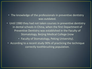 • The knowledge of the professionals in preventive dentistry
was outdated.
• Until 1980 they had not taken courses in preventive dentistry
in dental schools in China, when the first Department of
Preventive Dentistry was established in the Faculty of
Stomatology, Beijing Medical College (now
• Faculty of Stomatology, Peking University).
• According to a recent study 90% of practicing the technique
correctly toothbrushing population.
 