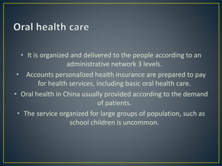 • It is organized and delivered to the people according to an
administrative network 3 levels.
• Accounts personalized health insurance are prepared to pay
for health services, including basic oral health care.
• Oral health in China usually provided according to the demand
of patients.
• The service organized for large groups of population, such as
school children is uncommon.
 