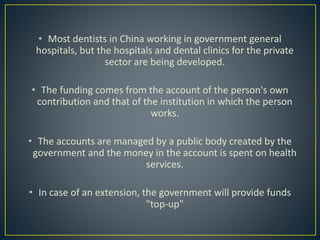 • Most dentists in China working in government general
hospitals, but the hospitals and dental clinics for the private
sector are being developed.
• The funding comes from the account of the person's own
contribution and that of the institution in which the person
works.
• The accounts are managed by a public body created by the
government and the money in the account is spent on health
services.
• In case of an extension, the government will provide funds
"top-up"
 