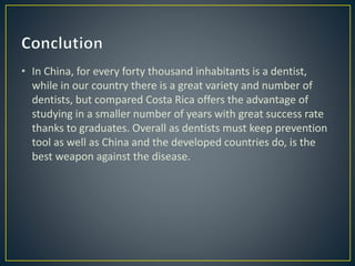 • In China, for every forty thousand inhabitants is a dentist,
while in our country there is a great variety and number of
dentists, but compared Costa Rica offers the advantage of
studying in a smaller number of years with great success rate
thanks to graduates. Overall as dentists must keep prevention
tool as well as China and the developed countries do, is the
best weapon against the disease.
 