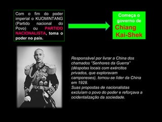 Com o fim do poder 
imperial o KUOMINTANG 
(Partido nacional do 
Povo) ou PARTIDO 
NACIONALISTA, toma o 
poder no país. 
Começa o 
governo de 
Chiang 
Kai-Shek 
Responsável por livrar a China dos 
chamados “Senhores da Guerra” 
(déspotas locais com exércitos 
privados, que exploravam 
camponeses), tornou-se líder da China 
em 1928. 
Suas propostas de nacionalistas 
excluíam o povo do poder e reforçava a 
ocidentalização da sociedade. 
 