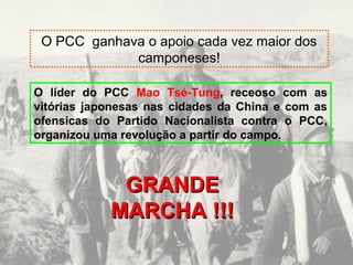 O PCC ganhava o apoio cada vez maior dos 
camponeses! 
O líder do PCC Mao Tsé-Tung, receoso com as 
vitórias japonesas nas cidades da China e com as 
ofensicas do Partido Nacionalista contra o PCC, 
organizou uma revolução a partir do campo. 
GGRRAANNDDEE 
MMAARRCCHHAA !!!!!! 
 