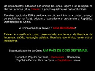 Os nacionalistas, liderados por Chiang Kai-Shek, fogem e se refugiam na 
Ilha de Formosa (atual Taiwan), a poucos quilômetros do litoral chinês. 
Recebem apoio dos EUA ( devido ao cordão sanitário para conter o avanço 
do socialismo na Ásia), adotam o capitalismo e proclamam a República 
Democrática da China. 
A China considera Taiwan a ILHA RENEGADA!!! 
Taiwan é classificada como desenvolvida em termos de liberdade de 
imprensa, saúde, educação pública, liberdade econômica, entre outros 
indicadores. 
Essa dualidade fez da China UM PAÍS DE DOIS SISTEMAS: 
República Popular da China – Comunista – Continental 
República Democrática da China – Capitalista – Insular 
 