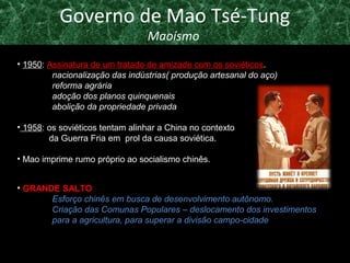 Governo de Mao Tsé-Tung 
Maoísmo 
• 1950: Assinatura de um tratado de amizade com os soviéticos. 
nacionalização das indústrias( produção artesanal do aço) 
reforma agrária 
adoção dos planos quinquenais 
abolição da propriedade privada 
• 1958: os soviéticos tentam alinhar a China no contexto 
da Guerra Fria em prol da causa soviética. 
• Mao imprime rumo próprio ao socialismo chinês. 
• GGRRAANNDDEE SSAALLTTOO 
Esforço chinês em busca de desenvolvimento autônomo. 
Criação das Comunas Populares – deslocamento dos investimentos 
para a agricultura, para superar a divisão campo-cidade 
 