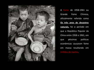 A Fome de 1958-1961 ou 
Grande Fome Chinesa, 
oficialmente referida como 
Os três aannooss ddee ddeessaassttrreess 
nnaattuurraaiiss,, foi o período em 
que a República Popular da 
China entre 1958 e 1961, em 
que péssimas políticas 
econômicas causaram fome 
em massa resultando em 
milhões de mortes. 
 