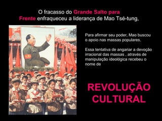 O fracasso do Grande Salto para 
Frente enfraqueceu a liderança de Mao Tsé-tung, 
Para afirmar seu poder, Mao buscou 
o apoio nas massas populares. 
Essa tentativa de angariar a devoção 
irracional das massas , através de 
manipulação ideológica recebeu o 
nome de 
RREEVVOOLLUUÇÇÃÃOO 
CCUULLTTUURRAALL 
 
