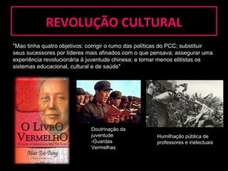 RREEVVOOLLUUÇÇÃÃOO CCUULLTTUURRAALL 
"Mao tinha quatro objetivos: corrigir o rumo das políticas do PCC; substituir 
seus sucessores por líderes mais afinados com o que pensava; assegurar uma 
experiência revolucionária à juventude chinesa; e tornar menos elitistas os 
sistemas educacional, cultural e de saúde" 
Doutrinação da 
juventude 
-Guardas 
Vermelhas 
Humilhação pública de 
professores e inelectuais 
 