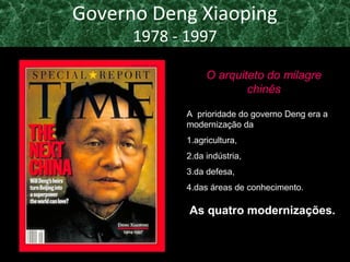 Governo Deng Xiaoping 
1978 - 1997 
O arquiteto do milagre 
chinês 
A prioridade do governo Deng era a 
modernização da 
1.agricultura, 
2.da indústria, 
3.da defesa, 
4.das áreas de conhecimento. 
As quatro modernizações. 
 