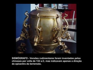 SISMÓGRAFO - Versões rudimentares foram inventadas pelos 
chineses por volta de 132 a.C, mas indicavam apenas a direção 
do epicentro do terremoto. 
 