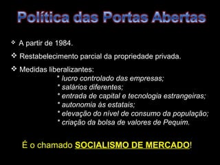  A partir de 1984. 
 Restabelecimento parcial da propriedade privada. 
 Medidas liberalizantes: 
* lucro controlado das empresas; 
* salários diferentes; 
* entrada de capital e tecnologia estrangeiras; 
* autonomia às estatais; 
* elevação do nível de consumo da população; 
* criação da bolsa de valores de Pequim. 
É o chamado SOCIALISMO DDEE MMEERRCCAADDOO! 
 