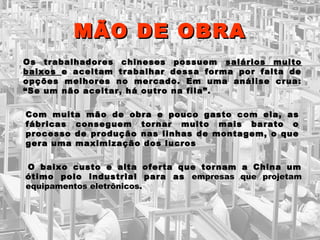 MMÃÃOO DDEE OOBBRRAA 
OOss ttrraabbaallhhaaddoorreess cchhiinneesseess ppoossssuueemm ssaalláárriiooss mmuuiittoo 
bbaaiixxooss ee aacceeiittaamm ttrraabbaallhhaarr ddeessssaa ffoorrmmaa ppoorr ffaallttaa ddee 
ooppççõõeess mmeellhhoorreess nnoo mmeerrccaaddoo.. EEmm uummaa aannáálliissee ccrruuaa:: 
““SSee uumm nnããoo aacceeiittaarr,, hháá oouuttrroo nnaa ffiillaa””.. 
CCoomm mmuuiittaa mmããoo ddee oobbrraa ee ppoouuccoo ggaassttoo ccoomm eellaa,, aass 
ffáábbrriiccaass ccoonnsseegguueemm ttoorrnnaarr mmuuiittoo mmaaiiss bbaarraattoo oo 
pprroocceessssoo ddee pprroodduuççããoo nnaass lliinnhhaass ddee mmoonnttaaggeemm,, oo qquuee 
ggeerraa uummaa mmaaxxiimmiizzaaççããoo ddooss lluuccrrooss 
OO bbaaiixxoo ccuussttoo ee aallttaa ooffeerrttaa qquuee ttoorrnnaamm aa CChhiinnaa uumm 
óóttiimmoo ppoolloo iinndduussttrriiaall ppaarraa aass eemmpprreessaass qquuee pprroojjeettaamm 
eeqquuiippaammeennttooss eelleettrrôônniiccooss.. 
 