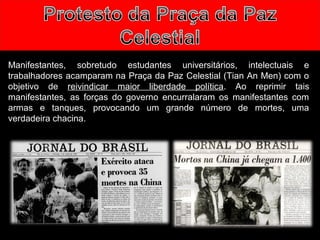 Manifestantes, sobretudo estudantes universitários, intelectuais e 
trabalhadores acamparam na Praça da Paz Celestial (Tian An Men) com o 
objetivo de reivindicar maior liberdade política. Ao reprimir tais 
manifestantes, as forças do governo encurralaram os manifestantes com 
armas e tanques, provocando um grande número de mortes, uma 
verdadeira chacina. 
 